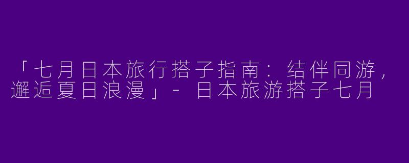 「七月日本旅行搭子指南：结伴同游，邂逅夏日浪漫」-日本旅游搭子七月