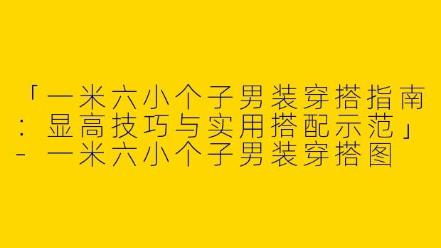 「一米六小个子男装穿搭指南：显高技巧与实用搭配示范」-一米六小个子男装穿搭图