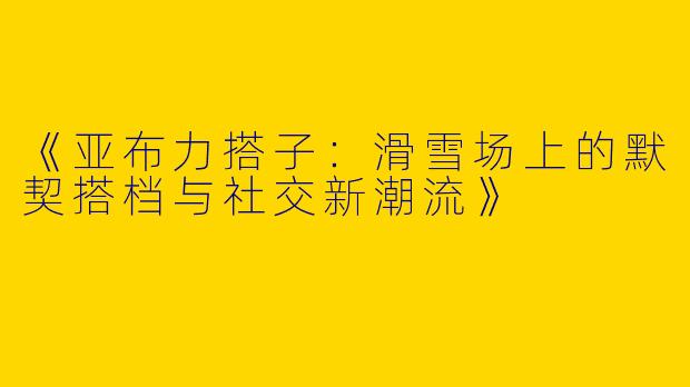 《亚布力搭子：滑雪场上的默契搭档与社交新潮流》