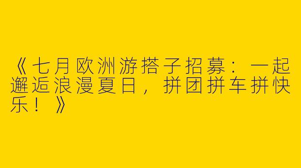 《七月欧洲游搭子招募：一起邂逅浪漫夏日，拼团拼车拼快乐！》