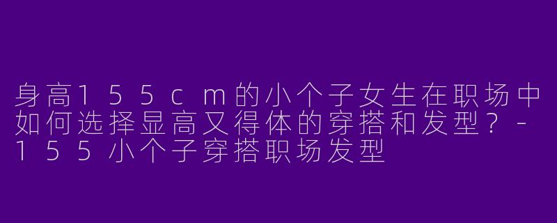 身高155cm的小个子女生在职场中如何选择显高又得体的穿搭和发型？-155小个子穿搭职场发型