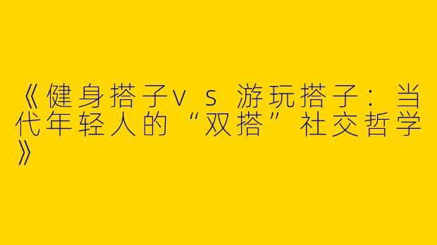 《健身搭子vs游玩搭子：当代年轻人的“双搭”社交哲学》
