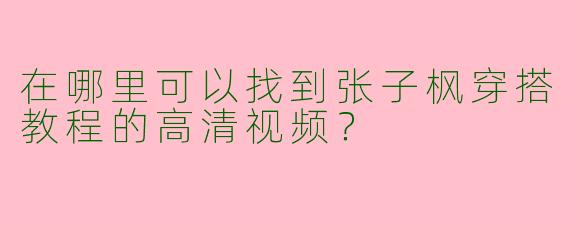 在哪里可以找到张子枫穿搭教程的高清视频？