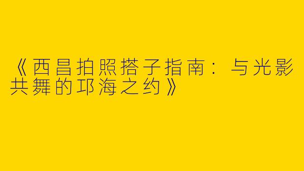《西昌拍照搭子指南：与光影共舞的邛海之约》