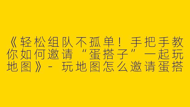 《轻松组队不孤单！手把手教你如何邀请“蛋搭子”一起玩地图》-玩地图怎么邀请蛋搭子