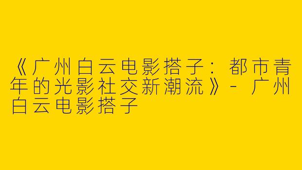 《广州白云电影搭子：都市青年的光影社交新潮流》-广州白云电影搭子