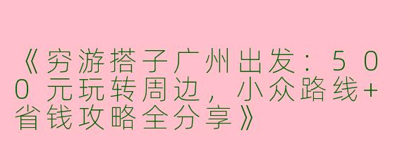 《穷游搭子广州出发：500元玩转周边，小众路线+省钱攻略全分享》