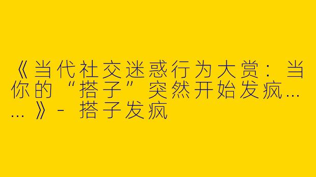 《当代社交迷惑行为大赏：当你的“搭子”突然开始发疯……》-搭子发疯
