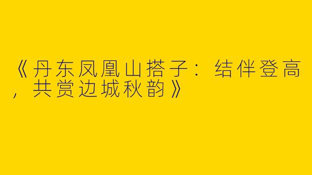 《丹东凤凰山搭子：结伴登高，共赏边城秋韵》