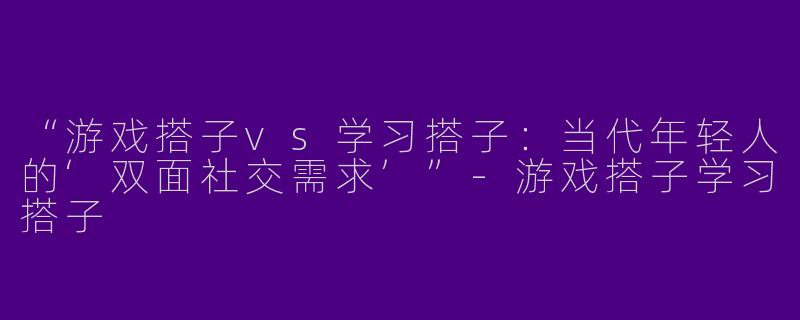 “游戏搭子vs学习搭子：当代年轻人的‘双面社交需求’”-游戏搭子学习搭子