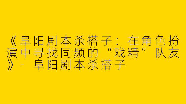 《阜阳剧本杀搭子：在角色扮演中寻找同频的“戏精”队友》-阜阳剧本杀搭子