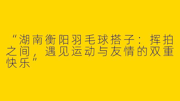 “湖南衡阳羽毛球搭子：挥拍之间，遇见运动与友情的双重快乐”
