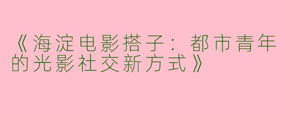 《海淀电影搭子：都市青年的光影社交新方式》