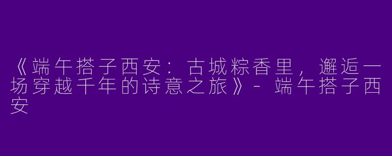 《端午搭子西安：古城粽香里，邂逅一场穿越千年的诗意之旅》-端午搭子西安