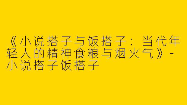 《小说搭子与饭搭子：当代年轻人的精神食粮与烟火气》-小说搭子饭搭子