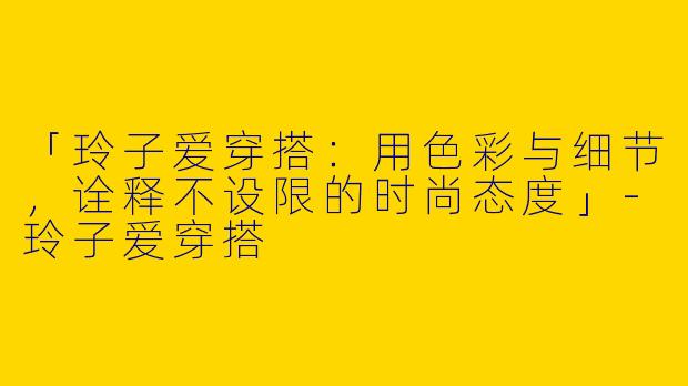 「玲子爱穿搭：用色彩与细节，诠释不设限的时尚态度」-玲子爱穿搭