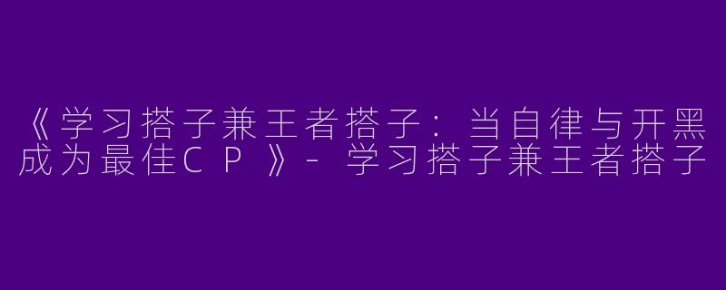 《学习搭子兼王者搭子：当自律与开黑成为最佳CP》-学习搭子兼王者搭子