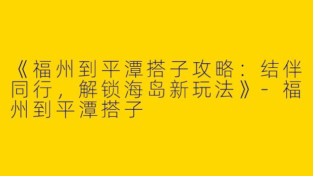 《福州到平潭搭子攻略：结伴同行，解锁海岛新玩法》-福州到平潭搭子
