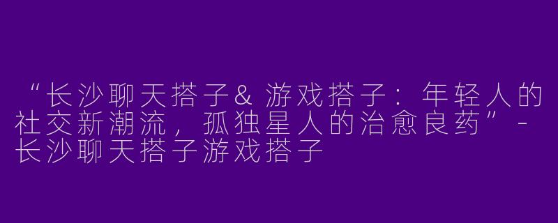 “长沙聊天搭子&游戏搭子：年轻人的社交新潮流，孤独星人的治愈良药”