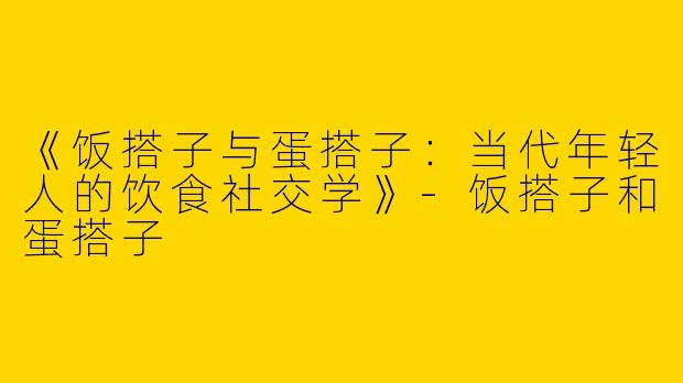 《饭搭子与蛋搭子：当代年轻人的饮食社交学》-饭搭子和蛋搭子