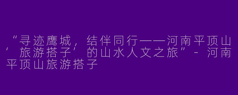 “寻迹鹰城，结伴同行——河南平顶山‘旅游搭子’的山水人文之旅”-河南平顶山旅游搭子
