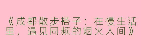 《成都散步搭子：在慢生活里，遇见同频的烟火人间》