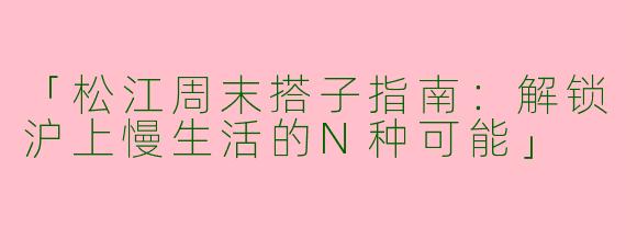 「松江周末搭子指南：解锁沪上慢生活的N种可能」