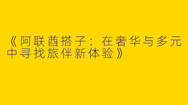 《阿联酋搭子：在奢华与多元中寻找旅伴新体验》
