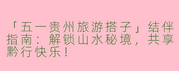 「五一贵州旅游搭子」结伴指南：解锁山水秘境，共享黔行快乐！