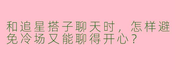 和追星搭子聊天时，怎样避免冷场又能聊得开心？