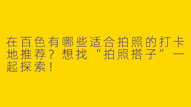 在百色有哪些适合拍照的打卡地推荐？想找“拍照搭子”一起探索！