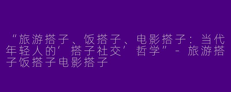 “旅游搭子、饭搭子、电影搭子：当代年轻人的‘搭子社交’哲学”-旅游搭子饭搭子电影搭子
