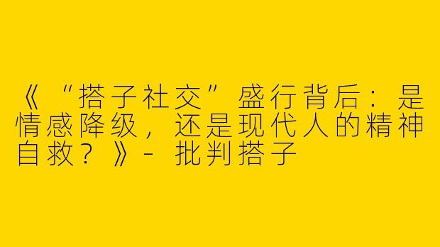《“搭子社交”盛行背后：是情感降级，还是现代人的精神自救？》-批判搭子
