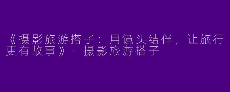《摄影旅游搭子：用镜头结伴，让旅行更有故事》-摄影旅游搭子