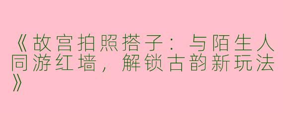 《故宫拍照搭子：与陌生人同游红墙，解锁古韵新玩法》