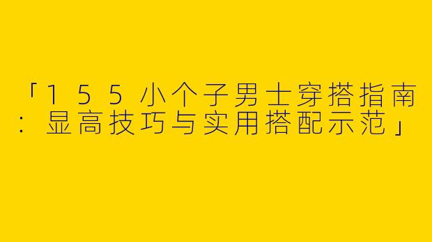 「155小个子男士穿搭指南：显高技巧与实用搭配示范」