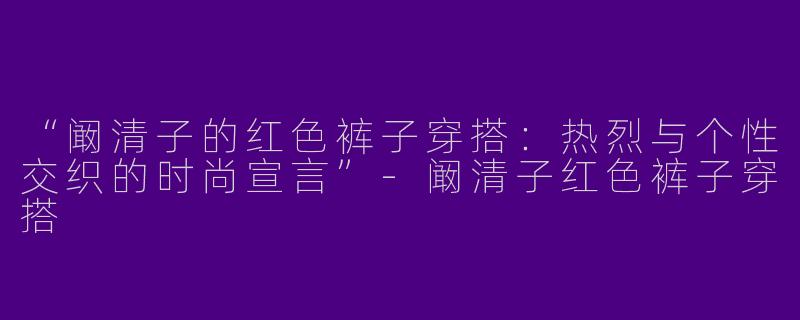 “阚清子的红色裤子穿搭：热烈与个性交织的时尚宣言”-阚清子红色裤子穿搭