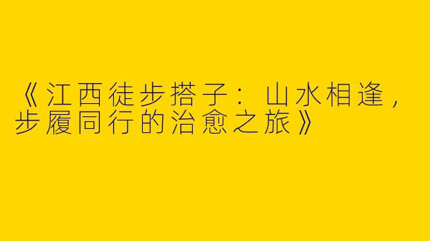 《江西徒步搭子：山水相逢，步履同行的治愈之旅》