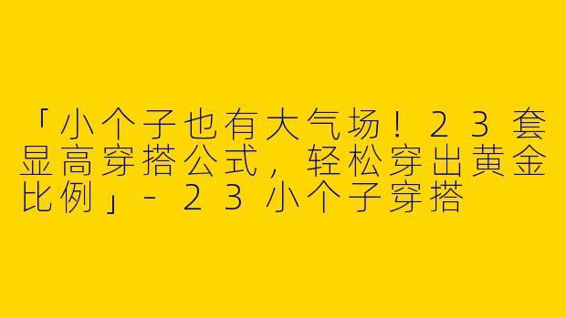 「小个子也有大气场！23套显高穿搭公式，轻松穿出黄金比例」-23小个子穿搭