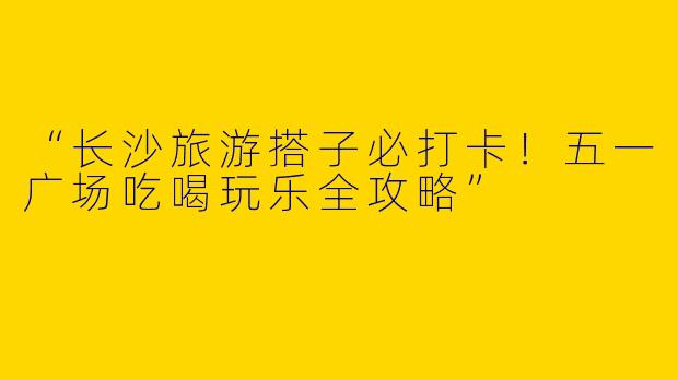 “长沙旅游搭子必打卡！五一广场吃喝玩乐全攻略”
