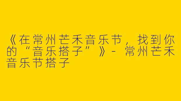《在常州芒禾音乐节，找到你的“音乐搭子”》-常州芒禾音乐节搭子