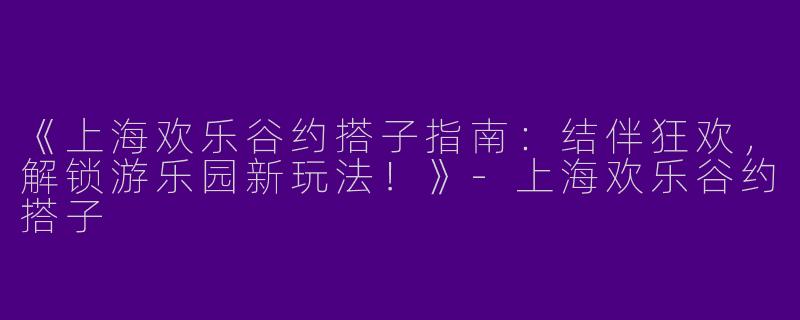 《上海欢乐谷约搭子指南：结伴狂欢，解锁游乐园新玩法！》-上海欢乐谷约搭子