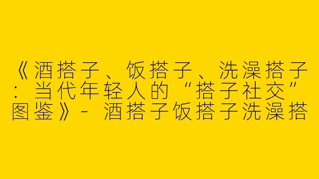 《酒搭子、饭搭子、洗澡搭子：当代年轻人的“搭子社交”图鉴》-酒搭子饭搭子洗澡搭子