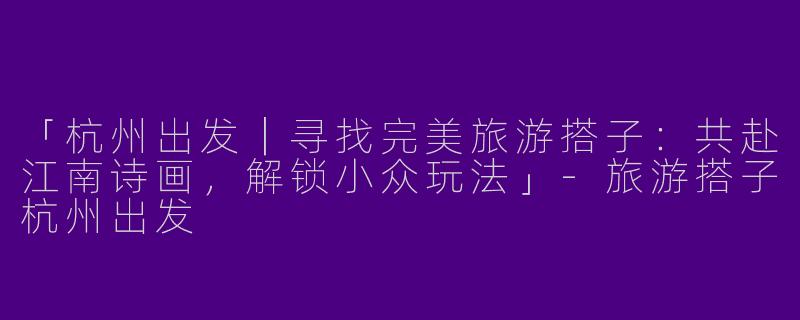 「杭州出发｜寻找完美旅游搭子：共赴江南诗画，解锁小众玩法」-旅游搭子杭州出发