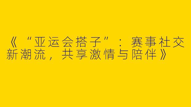 《“亚运会搭子”：赛事社交新潮流，共享激情与陪伴》