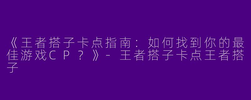 《王者搭子卡点指南：如何找到你的最佳游戏CP？》-王者搭子卡点王者搭子