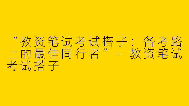 “教资笔试考试搭子：备考路上的最佳同行者”-教资笔试考试搭子