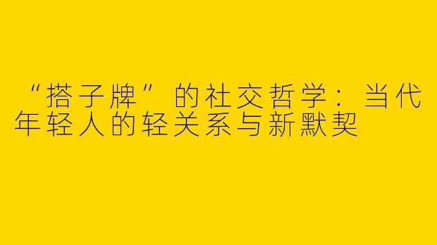 “搭子牌”的社交哲学：当代年轻人的轻关系与新默契
