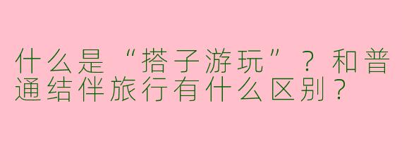 什么是“搭子游玩”？和普通结伴旅行有什么区别？