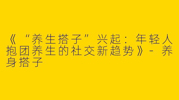 《“养生搭子”兴起：年轻人抱团养生的社交新趋势》-养身搭子